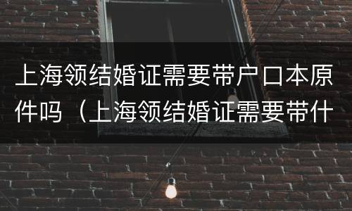 上海领结婚证需要带户口本原件吗（上海领结婚证需要带什么证件）
