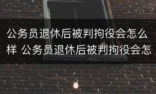 公务员退休后被判拘役会怎么样 公务员退休后被判拘役会怎么样吗