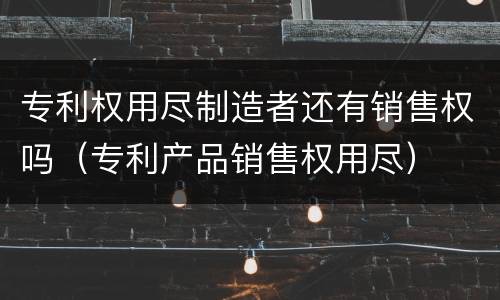 专利权用尽制造者还有销售权吗（专利产品销售权用尽）
