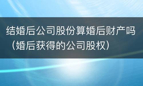 结婚后公司股份算婚后财产吗（婚后获得的公司股权）