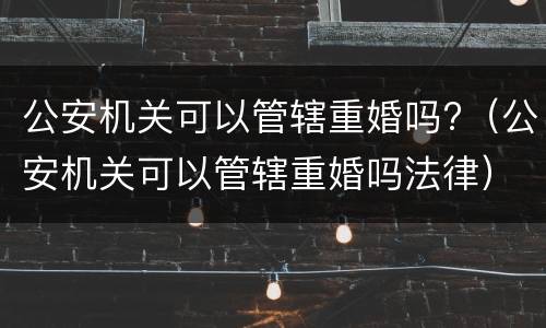 公安机关可以管辖重婚吗?（公安机关可以管辖重婚吗法律）