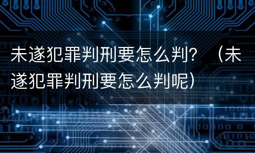 未遂犯罪判刑要怎么判？（未遂犯罪判刑要怎么判呢）