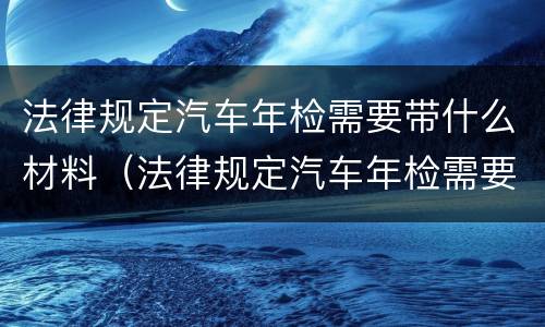 法律规定汽车年检需要带什么材料（法律规定汽车年检需要带什么材料和手续）