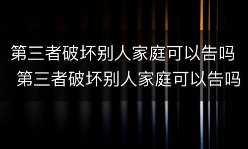 第三者破坏别人家庭可以告吗 第三者破坏别人家庭可以告吗民法典