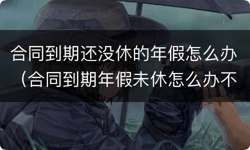 合同到期还没休的年假怎么办（合同到期年假未休怎么办不续签合同怎么办）