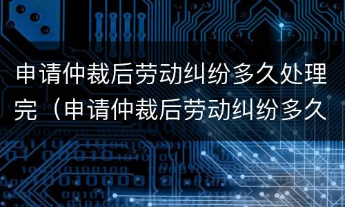 申请仲裁后劳动纠纷多久处理完（申请仲裁后劳动纠纷多久处理完毕）