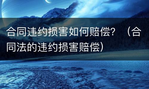 合同违约损害如何赔偿？（合同法的违约损害赔偿）