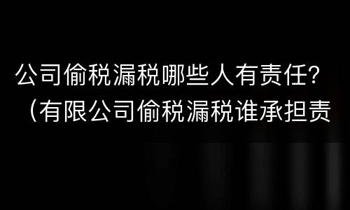公司偷税漏税哪些人有责任？（有限公司偷税漏税谁承担责任）