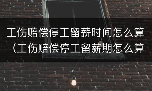 工伤赔偿停工留薪时间怎么算（工伤赔偿停工留薪期怎么算）