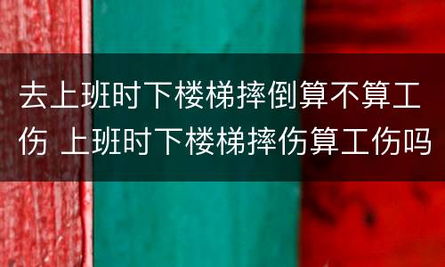 去上班时下楼梯摔倒算不算工伤 上班时下楼梯摔伤算工伤吗