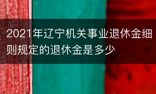 2021年辽宁机关事业退休金细则规定的退休金是多少