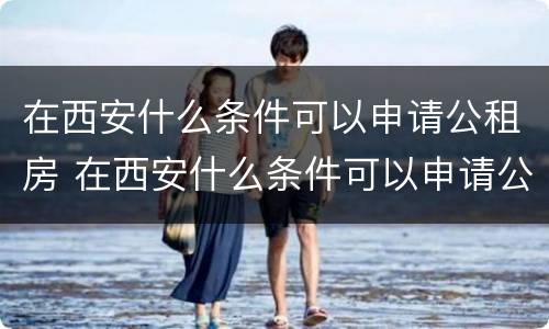 在西安什么条件可以申请公租房 在西安什么条件可以申请公租房子