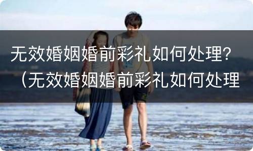 无效婚姻婚前彩礼如何处理？（无效婚姻婚前彩礼如何处理呢）