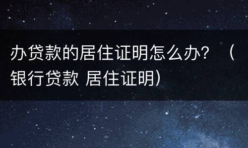 办贷款的居住证明怎么办？（银行贷款 居住证明）