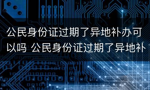 公民身份证过期了异地补办可以吗 公民身份证过期了异地补办可以吗要多久