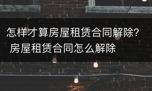 怎样才算房屋租赁合同解除？ 房屋租赁合同怎么解除