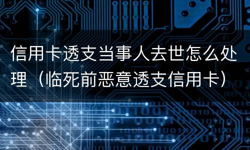 信用卡透支当事人去世怎么处理（临死前恶意透支信用卡）