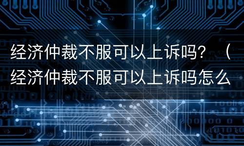 经济仲裁不服可以上诉吗？（经济仲裁不服可以上诉吗怎么办）