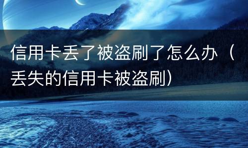 信用卡丢了被盗刷了怎么办（丢失的信用卡被盗刷）