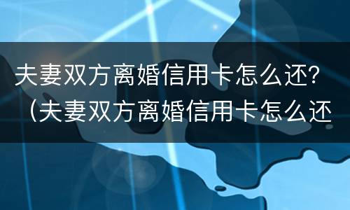 夫妻双方离婚信用卡怎么还？（夫妻双方离婚信用卡怎么还款）