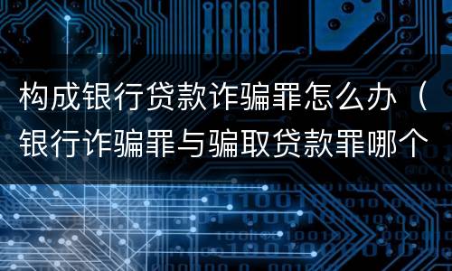 构成银行贷款诈骗罪怎么办（银行诈骗罪与骗取贷款罪哪个严重）