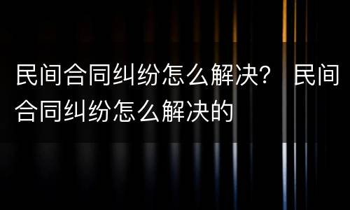 民间合同纠纷怎么解决？ 民间合同纠纷怎么解决的