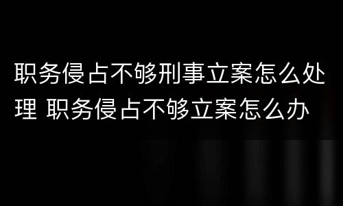 职务侵占不够刑事立案怎么处理 职务侵占不够立案怎么办