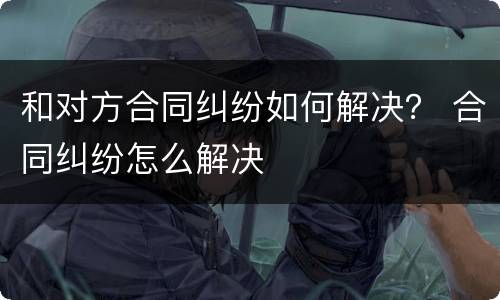 和对方合同纠纷如何解决？ 合同纠纷怎么解决