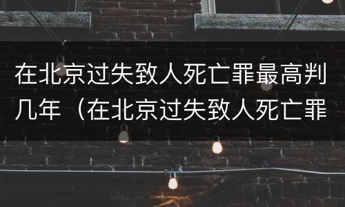 在北京过失致人死亡罪最高判几年（在北京过失致人死亡罪最高判几年徒刑）