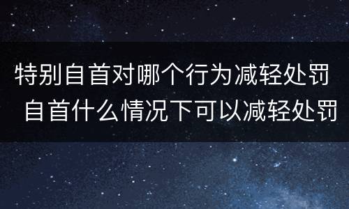 特别自首对哪个行为减轻处罚 自首什么情况下可以减轻处罚