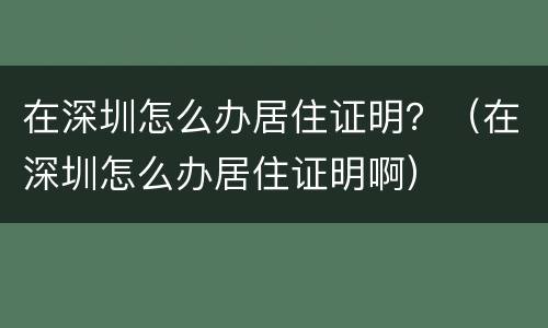 在深圳怎么办居住证明？（在深圳怎么办居住证明啊）