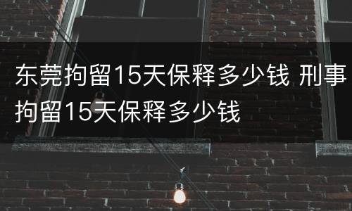东莞拘留15天保释多少钱 刑事拘留15天保释多少钱