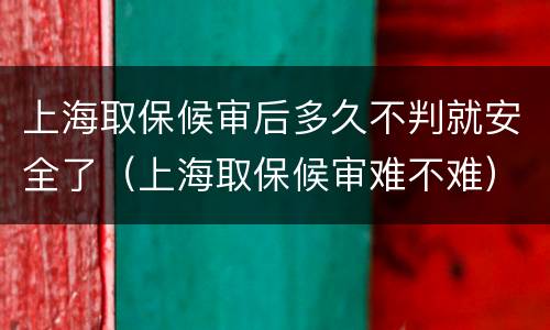 上海取保候审后多久不判就安全了（上海取保候审难不难）