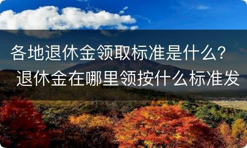 各地退休金领取标准是什么？ 退休金在哪里领按什么标准发放