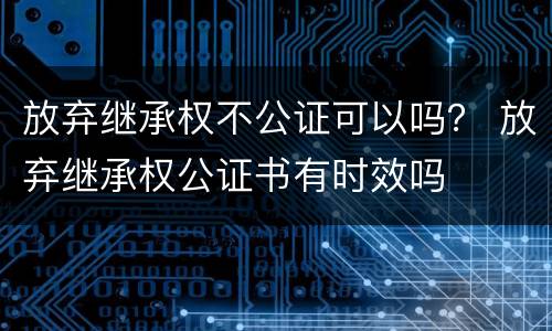 放弃继承权不公证可以吗？ 放弃继承权公证书有时效吗