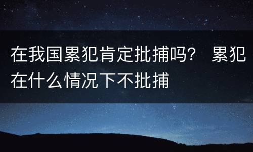 在我国累犯肯定批捕吗？ 累犯在什么情况下不批捕