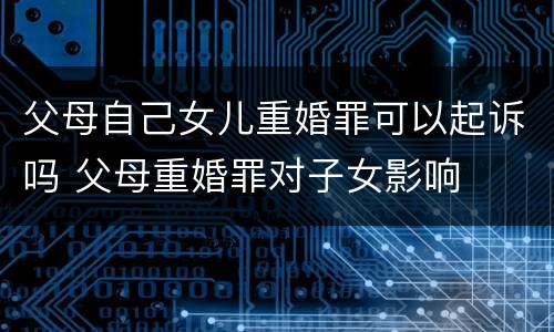 父母自己女儿重婚罪可以起诉吗 父母重婚罪对子女影响