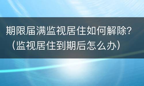 期限届满监视居住如何解除？（监视居住到期后怎么办）