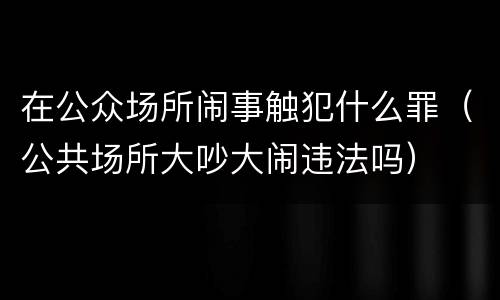 在公众场所闹事触犯什么罪（公共场所大吵大闹违法吗）