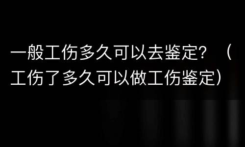 一般工伤多久可以去鉴定？（工伤了多久可以做工伤鉴定）