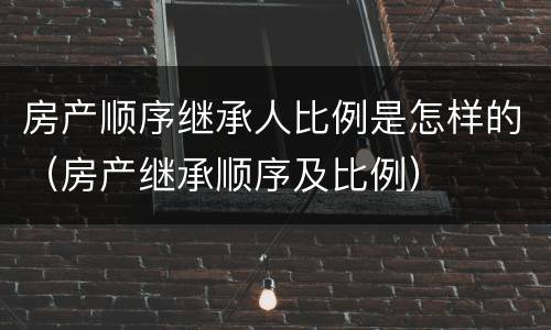 房产顺序继承人比例是怎样的（房产继承顺序及比例）