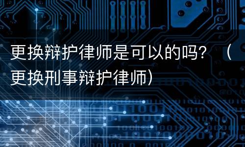 更换辩护律师是可以的吗？（更换刑事辩护律师）