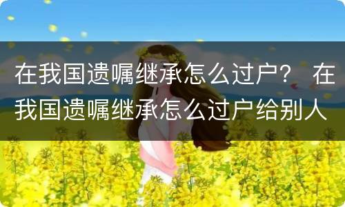 在我国遗嘱继承怎么过户？ 在我国遗嘱继承怎么过户给别人