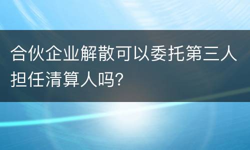 合伙企业解散可以委托第三人担任清算人吗？