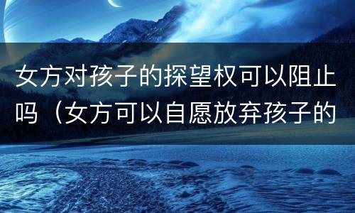 女方对孩子的探望权可以阻止吗（女方可以自愿放弃孩子的探望权吗?）