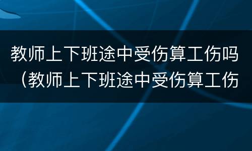 教师上下班途中受伤算工伤吗（教师上下班途中受伤算工伤吗）