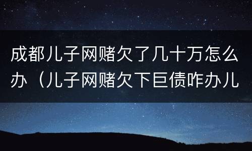 成都儿子网赌欠了几十万怎么办（儿子网赌欠下巨债咋办儿十坐牢可以不还吗）