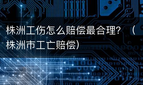 株洲工伤怎么赔偿最合理？（株洲市工亡赔偿）