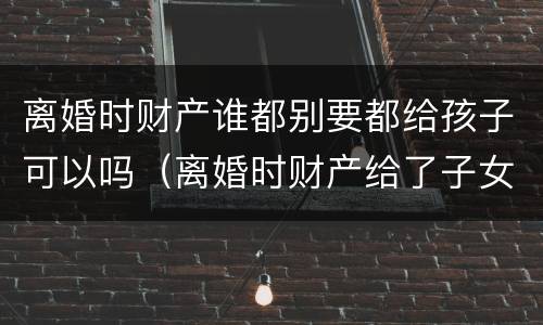 离婚时财产谁都别要都给孩子可以吗（离婚时财产给了子女还能要回吗）