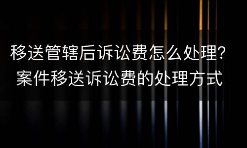 移送管辖后诉讼费怎么处理？ 案件移送诉讼费的处理方式